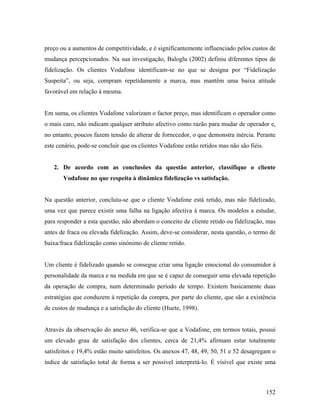 preço ou a aumentos de competitividade, e é significantemente influenciado pelos custos de
mudança percepcionados. Na sua investigação, Baloglu (2002) definiu diferentes tipos de
fidelização. Os clientes Vodafone identificam-se no que se designa por “Fidelização
Suspeita”, ou seja, compram repetidamente a marca, mas mantêm uma baixa atitude
favorável em relação à mesma.

Em suma, os clientes Vodafone valorizam o factor preço, mas identificam o operador como
o mais caro, não indicam qualquer atributo afectivo como razão para mudar de operador e,
no entanto, poucos fazem tensão de alterar de fornecedor, o que demonstra inércia. Perante
este cenário, pode-se concluir que os clientes Vodafone estão retidos mas não são fiéis.

2. De acordo com as conclusões da questão anterior, classifique o cliente
Vodafone no que respeita à dinâmica fidelização vs satisfação.

Na questão anterior, concluiu-se que o cliente Vodafone está retido, mas não fidelizado,
uma vez que parece existir uma falha na ligação afectiva à marca. Os modelos a estudar,
para responder a esta questão, não abordam o conceito de cliente retido ou fidelização, mas
antes de fraca ou elevada fidelização. Assim, deve-se considerar, nesta questão, o termo de
baixa/fraca fidelização como sinónimo de cliente retido.

Um cliente é fidelizado quando se consegue criar uma ligação emocional do consumidor à
personalidade da marca e na medida em que se é capaz de conseguir uma elevada repetição
da operação de compra, num determinado período de tempo. Existem basicamente duas
estratégias que conduzem à repetição da compra, por parte do cliente, que são a existência
de custos de mudança e a satisfação do cliente (Huete, 1998).

Através da observação do anexo 46, verifica-se que a Vodafone, em termos totais, possui
um elevado grau de satisfação dos clientes, cerca de 21,4% afirmam estar totalmente
satisfeitos e 19,4% estão muito satisfeitos. Os anexos 47, 48, 49, 50, 51 e 52 desagregam o
índice de satisfação total de forma a ser possível interpretá-lo. É visível que existe uma

152

 