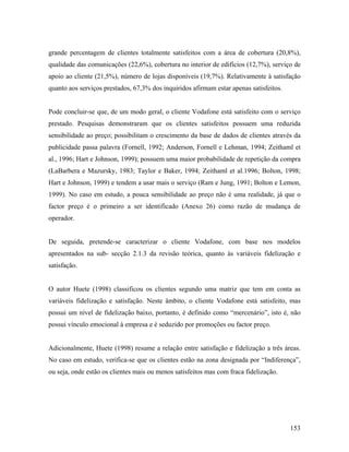 grande percentagem de clientes totalmente satisfeitos com a área de cobertura (20,8%),
qualidade das comunicações (22,6%), cobertura no interior de edifícios (12,7%), serviço de
apoio ao cliente (21,5%), número de lojas disponíveis (19,7%). Relativamente à satisfação
quanto aos serviços prestados, 67,3% dos inquiridos afirmam estar apenas satisfeitos.

Pode concluir-se que, de um modo geral, o cliente Vodafone está satisfeito com o serviço
prestado. Pesquisas demonstraram que os clientes satisfeitos possuem uma reduzida
sensibilidade ao preço; possibilitam o crescimento da base de dados de clientes através da
publicidade passa palavra (Fornell, 1992; Anderson, Fornell e Lehman, 1994; Zeithaml et
al., 1996; Hart e Johnson, 1999); possuem uma maior probabilidade de repetição da compra
(LaBarbera e Mazursky, 1983; Taylor e Baker, 1994; Zeithaml et al.1996; Bolton, 1998;
Hart e Johnson, 1999) e tendem a usar mais o serviço (Ram e Jung, 1991; Bolton e Lemon,
1999). No caso em estudo, a pouca sensibilidade ao preço não é uma realidade, já que o
factor preço é o primeiro a ser identificado (Anexo 26) como razão de mudança de
operador.

De seguida, pretende-se caracterizar o cliente Vodafone, com base nos modelos
apresentados na sub- secção 2.1.3 da revisão teórica, quanto às variáveis fidelização e
satisfação.

O autor Huete (1998) classificou os clientes segundo uma matriz que tem em conta as
variáveis fidelização e satisfação. Neste âmbito, o cliente Vodafone está satisfeito, mas
possui um nível de fidelização baixo, portanto, é definido como “mercenário”, isto é, não
possui vínculo emocional à empresa e é seduzido por promoções ou factor preço.

Adicionalmente, Huete (1998) resume a relação entre satisfação e fidelização a três áreas.
No caso em estudo, verifica-se que os clientes estão na zona designada por “Indiferença”,
ou seja, onde estão os clientes mais ou menos satisfeitos mas com fraca fidelização.

153

 