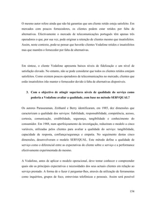 O mesmo autor refere ainda que não há garantias que um cliente retido esteja satisfeito. Em
mercados com poucos fornecedores, os clientes podem estar retidos por falta de
alternativas. Efectivamente o mercado de telecomunicações português têm apenas três
operadores o que, por sua vez, pode originar a retenção de clientes mesmo que insatisfeitos.
Assim, neste contexto, pode-se pensar que haverão clientes Vodafone retidos e insatisfeitos
mas que mantêm o fornecedor por falta de alternativas.

Em síntese, o cliente Vodafone apresenta baixos níveis de fidelização e um nível de
satisfação elevado. No entanto, não se pode considerar que todos os clientes retidos estejam
satisfeitos. Como existem poucos operadores de telecomunicações no mercado, clientes que
estão insatisfeitos irão manter o fornecedor devido à falta de alternativas disponíveis.

3. Com o objectivo de atingir superiores níveis de qualidade do serviço como
poderia a Vodafone avaliar a qualidade, com base no método SERVQUAL?

Os autores Parasuraman, Zeithaml e Berry identificaram, em 1985, dez dimensões que
caracterizam a qualidade dos serviços: fiabilidade, responsabilidade, competência, acesso,
cortesia, comunicação, credibilidade, segurança, tangibilidade e conhecimento do
consumidor. Em 1988, num aperfeiçoamento da investigação, reduziram o modelo a cinco
variáveis, utilizadas pelos clientes para avaliar a qualidade do serviço: tangibilidade,
capacidade de resposta, confiança/segurança e empatia. No seguimento destas cinco
dimensões, desenvolveram o modelo SERVQUAL. Este método define a qualidade de
serviço como o diferencial entre as expectativas do cliente sobre o serviço e a performance
efectivamente experimentada do mesmo.

A Vodafone, antes de aplicar o modelo operacional, deve tentar conhecer e compreender
quais são as principais expectativas e necessidades dos seus actuais clientes em relação ao
serviço prestado. A forma de o fazer é perguntar-lhes, através da utilização de ferramentas
como inquéritos, grupos de foco, entrevistas telefónicas e pessoais. Assim será possível

154

 