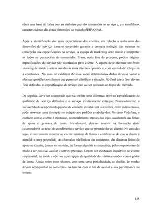 obter uma base de dados com os atributos que são valorizados no serviço e, em simultâneo,
caracterizadores das cinco dimensões do modelo SERVQUAL.

Após a identificação das reais expectativas dos clientes, em relação a cada uma das
dimensões do serviço, torna-se necessário garantir a correcta tradução das mesmas na
concepção das especificações do serviço. A equipa de marketing deve reunir e interpretar
os dados na perspectiva do consumidor. Erros, nesta fase do processo, podem originar
especificações do serviço não valorizadas pelo cliente. A equipa deve efectuar um brain
storming de modo a serem ouvidas as mais diversas opiniões e, com serenidade, chegarem
a conclusões. No caso de existirem dúvidas sobre determinados dados deve-se voltar a
efectuar questões aos clientes que permitam clarificar a situação. No final desta fase, devem
ficar definidas as especificações do serviço que vai ser colocado ao dispor do mercado.

De seguida, deve ser assegurado que não existe uma diferença entre as especificações de
qualidade de serviço definidas e o serviço efectivamente entregue. Nomeadamente, a
variável do desempenho do pessoal de contacto directo com os clientes, entre outras causas,
pode provocar uma distorção em relação aos padrões estabelecidos. No caso Vodafone, o
contacto com o cliente é efectuado, essencialmente, através das lojas, assistentes das linhas
de apoio e gestores de conta. Inicialmente, deve-se investir na formação deste
colaboradores ao nível do atendimento e serviço que se pretende dar ao cliente. No caso das
lojas, é conveniente recorrer ao cliente mistério de forma a certificar-se de que o cliente é
atendido como pretendido. As chamadas telefónicas das assistentes, das diversas linhas de
apoio ao cliente, devem ser ouvidas, de forma aleatória e sistemática, pelos supervisores de
modo a ser possível avaliar o serviço prestado. Devem ser efectuados inquéritos ao cliente
empresarial, de modo a obter-se a percepção da qualidade das visitas/reuniões com o gestor
de conta. Ainda sobre estes últimos, com uma certa periodicidade, as chefias de vendas
devem acompanhar os comerciais no terreno com o fim de avaliar a sua performance no
terreno.

155

 