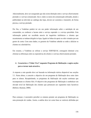 Adicionalmente, deve ser assegurado que não existe distinção entre o serviço efectivamente
prestado e o serviço comunicado. Isto é, todos os meios de comunicação utilizados, desde a
publicidade na televisão ao catálogo das lojas, devem ser coerentes e transmitir, de forma
precisa, o serviço prestado.

Por fim, a Vodafone poderá ter em seu poder informação sobre a satisfação de um
consumidor, ao conhecer a lacuna entre o serviço esperado e o serviço percebido. Esta
informação poderá ser recolhida através de inquéritos telefónicos a clientes que
recentemente se tenham dirigido às lojas, ligado às linhas de apoio ou sido visitados por um
gestor de conta. Com estes dados, os gestores da Vodafone saberão se estão a deliciar os
clientes ou a desiludi-los.

Em resumo, a Vodafone ao utilizar o serviço SERVQUAL conseguirá diminuir e/ou
eliminar as diferenças entre as expectativas do cliente e o serviço efectivamente prestado.

4. Caracterize o “Clube Viva” enquanto Programa de fidelização e sugira acções
para o tornar mais atractivo.

A resposta a esta questão deve ser baseada na informação teórica disponível nas secções
3.1. Nesta altura, o conceito e objectivo de um programa de fidelização deve estar claro
para os alunos. Recapitulando, os programas de fidelização são acções contínuas que
recompensam os clientes fiéis. O objectivo dos programas de fidelização é estabelecer um
elevado nível de fidelização dos clientes que pertencem aos segmentos mais lucrativos
(Bolton e Kannan, 2000).

Para começar, é necessário perceber se estamos perante um programa de fidelização ou
uma promoção de vendas. Assim, a análise deve ter como base as variáveis definidas por

156

 