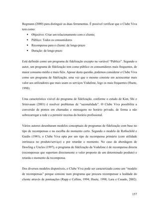Bogmann (2000) para distinguir as duas ferramentas. É possível verificar que o Clube Viva
tem como:
Objectivo: Criar um relacionamento com o cliente;
Público: Todos os consumidores
Recompensa para o cliente: de longo prazo
Duração: de longo prazo

Está definido como um programa de fidelização excepto na variável “Público”. Segundo o
autor, um programa de fidelização tem como público os consumidores mais frequentes, de
maior consumo médio e mais fiéis. Apesar desta questão, podemos considerar o Clube Viva
como um programa de fidelização, uma vez que o mesmo consiste em acrescentar mais
valor aos utilizadores que mais usam os serviços Vodafone, logo os mais frequentes (Huete,
1998).

Uma característica visível do programa de fidelização, conforme o estudo de Kim, Shi e
Srinivasan (2001) é resolver problemas de “sazonalidade”. O Clube Viva possibilita a
conversão de pontos em chamadas e mensagens no horário privado, de forma a não
sobrecarregar a rede e a permitir receitas do horário profissional.

Vários autores desenharam modelos conceptuais de programas de fidelização com base no
tipo de recompensas e na escolha do momento certo. Segundo o modelo de Rothschild e
Gaidis (1981), o Clube Viva opta por um tipo de recompensa primário (com utilidade
intrínseca no produto/serviço) e por retardar o momento. No caso da abordagem de
Dowling e Uncles (1997), o programa de fidelização da Vodafone é de recompensa directa
(recompensas que suportam directamente o valor proposto de um determinado produto) e
retarda o momento da recompensa.

Dos diversos modelos disponíveis, o Clube Viva pode ser caracterizado como um “modelo
de recompensas” porque consiste num programa que procura recompensar a lealdade do
cliente através de pontuações (Rapp e Collins, 1994; Huete, 1998; Lara e Casado, 2002).

157

 