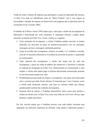 Tendo em conta o número de empresas que participam e o grau de implicação das mesmas,
o Clube Viva pode ser identificado como de “Marca Própria”, isto é, tem origem na
necessidade e intenção da empresa em desenvolver um programa que a represente junto do
consumidor (Lara e Casado, 2002).

O trabalho de O´Brien e Jones (1995) indica que o valor para o cliente de um programa de
fidelização é determinado por cinco elementos. É importante efectuar a análise destes
elementos no âmbito do Clube Viva. Assim, verifica-se o seguinte:
Valor monetário da recompensa: o cliente Vodafone poderá converter os pontos
atribuídos em descontos no preço de telemóveis/acessórios e/ou em chamadas,
mensagens escritas e mensagens multimédia gratuitas.
Leque de escolhas das recompensas: existem, em média, 4 a 5 telefones à escolha,
cerca de 10 acessórios alternativos; 4 escalões de conversão de pontos vs quantidade
de comunicações.
Valor esperado das recompensas: o cliente tem noção real do valor das
recompensas, o preço de venda ao público dos telemóveis e acessórios é colocado
no material de divulgação do Clube Viva. Relativamente às comunicações é mais
simples, o cliente sabe quanto paga se efectuar determinada comunicação, portanto
se converter pontos poupa esse valor.
Probabilidade percepcionada de atingir as recompensas: este ponto está relacionado
com o consumo que dado cliente efectuar. É anunciado que 1 euro=2 pontos: assim
o cliente pode facilmente calcular, com base no consumo médio que efectua,
quando poderá usufruir das condições do programa.
Esquema fácil de utilizar: a Vodafone disponibiliza vários meios para facilitar a
relação do cliente com o Clube Viva, como uma linha de Call Center directa, lojas
próprias e edição electrónica.

Por fim, convém realçar que a Vodafone procura, com cada edição, encontrar uma
adequação aos diferentes segmentos de mercado. Cada edição é importante porque o

158

 