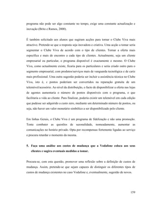 programa não pode ser algo constante no tempo, exige uma constante actualização e
inovação (Brito e Ramos, 2000).

É também solicitado aos alunos que sugiram acções para tornar o Clube Viva mais
atractivo. Pretende-se que a resposta seja inovadora e criativa. Uma acção a tomar seria
segmentar o Clube Viva de acordo com o tipo de clientes. Tornar a oferta mais
específica e mais de encontro a cada tipo de clientes. Actualmente, seja um cliente
empresarial ou particular, o programa disponível é exactamente o mesmo. O Clube
Viva, como actualmente existe, ficaria para os particulares e seria criado outro para o
segmento empresarial, com produtos/serviços mais de vanguarda tecnológica e de cariz
mais profissional. Uma outra sugestão poderia ser incluir a assistência técnica no Clube
Viva, isto é, x pontos poderiam ser convertidos na reparação gratuita de um
telemóvel/acessório. Ao nível da distribuição, o facto de disponibilizar a oferta nas lojas
de agentes aumentaria o número de pontos disponíveis com o programa, o que
facilitaria a vida ao cliente. Para finalizar, poderia existir um telemóvel em cada edição
que pudesse ser adquirido a custo zero, mediante um determinado número de pontos, ou
seja, não haver um valor monetário simbólico a ser disponibilizado pelo cliente.

Em linhas Gerais, o Clube Viva é um programa de fidelização e não uma promoção.
Tenta combater as questões de sazonalidade, nomeadamente, aumentar as
comunicações no horário privado. Opta por recompensas fortemente ligadas ao serviço
e procura retardar o momento da mesma.

5. Faça uma análise aos custos de mudança que a Vodafone coloca aos seus
clientes e sugira eventuais medidas a tomar.

Procura-se, com esta questão, promover uma reflexão sobre a definição de custos de
mudança. Assim, pretende-se que sejam capazes de distinguir os diferentes tipos de
custos de mudança existentes no caso Vodafone e, eventualmente, sugestão de novos.

159

 