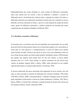 Independentemente dos nomes atribuídos às várias escalas de fidelização encontradas,
todos estes autores têm em comum o facto de definirem e medirem o conceito de
fidelização através da utilização das variáveis afecto e repetição de compra. Em síntese, a
fidelização representa um compromisso profundo do cliente para com o produto ou serviço
preferido, de forma consistente no futuro, o que leva a uma repetição da compra da mesma
marca, apesar de influências situacionais e esforços potenciais do mercado para causar
comportamentos de mudança (Chaudhuri e Holbrook, 2001).

2.1.2. Benefícios Associados à Fidelização

Os mercados que se encontram numa fase da maturidade são caracterizados, de um modo
geral, pelo facto de não possuírem muitos novos clientes para angariar, de a concorrência se
tornar cada vez mais agressiva e, consequentemente, os custos de captar novos clientes
serem bastante elevados. Estima-se que possa ser cinco vezes mais dispendioso atrair um
novo cliente do que manter um cliente actual satisfeito. Reichheld e Sasser (1990) afirmam
que quando uma empresa retém apenas mais 5% dos seus clientes, os lucros podem
aumentar entre 25 a 125%. Neste sentido, os clientes constituem um dos activos mais
valiosos de qualquer empresa (Brito e Ramos, 2000), sendo necessário ter um cuidado
especial relativamente a eventuais perdas (Kotler e Armstrong, 1999).

O sucesso empresarial não passa unicamente pela angariação de novos clientes, mas está
cada vez mais associado ao aumento da fidelização dos existentes (LeBoeuf, 1996; Huete
1998; Brito e Ramos, 2000). Consequentemente, o indicador estratégico quota de mercado
perde importância relativamente à carteira de clientes (Hakansson e Snehota, 1995; Brito e
Ramos, 2000) e os clientes fiéis constituem o coração do grupo de clientes mais valiosos de
uma empresa (Ganesh, Arnold, e Reynolds, 2000).

16

 