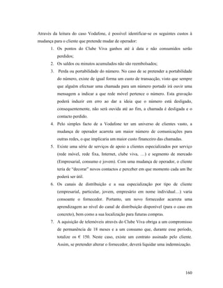 Através da leitura do caso Vodafone, é possível identificar-se os seguintes custos à
mudança para o cliente que pretende mudar de operador:
1. Os pontos do Clube Viva ganhos até à data e não consumidos serão
perdidos;
2. Os saldos ou minutos acumulados não são reembolsados;
3.

Perda ou portabilidade do número. No caso de se pretender a portabilidade
do número, existe de igual forma um custo de transacção, visto que sempre
que alguém efectuar uma chamada para um número portado irá ouvir uma
mensagem a indicar a que rede móvel pertence o número. Esta gravação
poderá induzir em erro ao dar a ideia que o número está desligado,
consequentemente, não será ouvida até ao fim, a chamada é desligada e o
contacto perdido.

4. Pelo simples facto de a Vodafone ter um universo de clientes vasto, a
mudança de operador acarreta um maior número de comunicações para
outras redes, o que implicaria um maior custo financeiro das chamadas.
5. Existe uma série de serviços de apoio a clientes especializados por serviço
(rede móvel, rede fixa, Internet, clube viva, …) e segmento de mercado
(Empresarial, consumo e jovem). Com uma mudança de operador, o cliente
teria de “decorar” novos contactos e perceber em que momento cada um lhe
poderá ser útil.
6. Os canais de distribuição e a sua especialização por tipo de cliente
(empresarial, particular, jovem, empresário em nome individual…) varia
consoante o fornecedor. Portanto, um novo fornecedor acarreta uma
aprendizagem ao nível do canal de distribuição disponível (para o caso em
concreto), bem como a sua localização para futuras compras.
7. A aquisição de telemóveis através do Clube Viva obriga a um compromisso
de permanência de 18 meses e a um consumo que, durante esse período,
totalize os € 150. Neste caso, existe um contrato assinado pelo cliente.
Assim, se pretender alterar o fornecedor, deverá liquidar uma indemnização.

160

 
