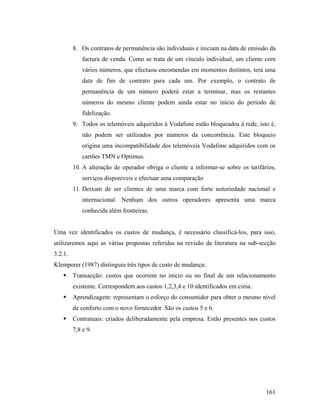 8. Os contratos de permanência são individuais e iniciam na data de emissão da
factura de venda. Como se trata de um vínculo individual, um cliente com
vários números, que efectuou encomendas em momentos distintos, terá uma
data de fim de contrato para cada um. Por exemplo, o contrato de
permanência de um número poderá estar a terminar, mas os restantes
números do mesmo cliente podem ainda estar no início do período de
fidelização.
9. Todos os telemóveis adquiridos à Vodafone estão bloqueados à rede, isto é,
não podem ser utilizados por números da concorrência. Este bloqueio
origina uma incompatibilidade dos telemóveis Vodafone adquiridos com os
cartões TMN e Optimus.
10. A alteração de operador obriga o cliente a informar-se sobre os tarifários,
serviços disponíveis e efectuar uma comparação
11. Deixam de ser clientes de uma marca com forte notoriedade nacional e
internacional. Nenhum dos outros operadores apresenta uma marca
conhecida além fronteiras.

Uma vez identificados os custos de mudança, é necessário classificá-los, para isso,
utilizaremos aqui as várias propostas referidas na revisão da literatura na sub-secção
3.2.1.
Klemperer (1987) distinguiu três tipos de custo de mudança:
Transacção: custos que ocorrem no início ou no final de um relacionamento
existente. Correspondem aos custos 1,2,3,4 e 10 identificados em cima.
Aprendizagem: representam o esforço do consumidor para obter o mesmo nível
de conforto com o novo fornecedor. São os custos 5 e 6.
Contratuais: criados deliberadamente pela empresa. Estão presentes nos custos
7,8 e 9.

161

 