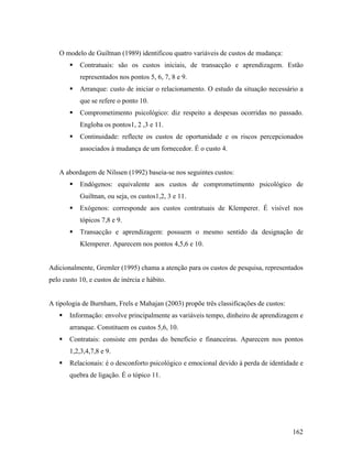 O modelo de Guiltnan (1989) identificou quatro variáveis de custos de mudança:
Contratuais: são os custos iniciais, de transacção e aprendizagem. Estão
representados nos pontos 5, 6, 7, 8 e 9.
Arranque: custo de iniciar o relacionamento. O estudo da situação necessário a
que se refere o ponto 10.
Comprometimento psicológico: diz respeito a despesas ocorridas no passado.
Engloba os pontos1, 2 ,3 e 11.
Continuidade: reflecte os custos de oportunidade e os riscos percepcionados
associados à mudança de um fornecedor. É o custo 4.

A abordagem de Nilssen (1992) baseia-se nos seguintes custos:
Endógenos: equivalente aos custos de comprometimento psicológico de
Guiltnan, ou seja, os custos1,2, 3 e 11.
Exógenos: corresponde aos custos contratuais de Klemperer. É visível nos
tópicos 7,8 e 9.
Transacção e aprendizagem: possuem o mesmo sentido da designação de
Klemperer. Aparecem nos pontos 4,5,6 e 10.

Adicionalmente, Gremler (1995) chama a atenção para os custos de pesquisa, representados
pelo custo 10, e custos de inércia e hábito.

A tipologia de Burnham, Frels e Mahajan (2003) propõe três classificações de custos:
Informação: envolve principalmente as variáveis tempo, dinheiro de aprendizagem e
arranque. Constituem os custos 5,6, 10.
Contratais: consiste em perdas do benefício e financeiras. Aparecem nos pontos
1,2,3,4,7,8 e 9.
Relacionais: é o desconforto psicológico e emocional devido à perda de identidade e
quebra de ligação. É o tópico 11.

162

 