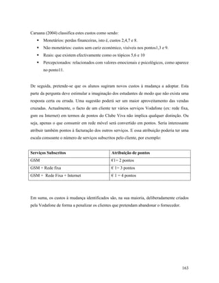 Caruana (2004) classifica estes custos como sendo:
Monetários: perdas financeiras, isto é, custos 2,4,7 e 8.
Não monetários: custos sem cariz económico, visíveis nos pontos1,3 e 9.
Reais: que existem efectivamente como os tópicos 5,6 e 10
Percepcionados: relacionados com valores emocionais e psicológicos, como aparece
no ponto11.

De seguida, pretende-se que os alunos sugiram novos custos à mudança a adoptar. Esta
parte da pergunta deve estimular a imaginação dos estudantes de modo que não exista uma
resposta certa ou errada. Uma sugestão poderá ser um maior aproveitamento das vendas
cruzadas. Actualmente, o facto de um cliente ter vários serviços Vodafone (ex: rede fixa,
gsm ou Internet) em termos de pontos do Clube Viva não implica qualquer distinção. Ou
seja, apenas o que consumir em rede móvel será convertido em pontos. Seria interessante
atribuir também pontos à facturação dos outros serviços. E essa atribuição poderia ter uma
escala consoante o número de serviços subscritos pelo cliente, por exemplo:

Serviços Subscritos

Atribuição de pontos

GSM

€1= 2 pontos

GSM + Rede fixa

€ 1= 3 pontos

GSM + Rede Fixa + Internet

€ 1 = 4 pontos

Em suma, os custos à mudança identificados são, na sua maioria, deliberadamente criados
pela Vodafone de forma a penalizar os clientes que pretendam abandonar o fornecedor.

163

 