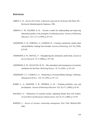 Referências
ABREU, C. B. - Serviço Pós-Venda: A dimensão esquecida do marketing. São Paulo: RA –
Revista de Administração de Empresas, 1996.

ADRIAN, C. M.; PALMER, G. D. - Toward a model for understanding and improving
educational quality in the principles of marketing course. Journal of Marketing
Education. Vol. 5, nº 3, (1999), p. 83-110.

ANDERSON, E. W.; FORNELL, C.; LEHMAN, D. - Customer satisfaction, market share
and profitability: findings from Sweden. Journal of Marketing. Vol. 58, (1994),
p.53-66.

ANDERSON, E. W.; MITTAL, V. - Strengthening the satisfaction: profit chain. Journal of
Service Research. Nº 3, (2000), p. 107-120.

ANDERSON, E. W.; SULLIVAN, M. W. - The antecedents and consequences of customer
satisfaction for the firms. Marketing Science. Nº 12, (1993), p.125-143.

ANDERSON, J. C. e NARUS, J. A. - Partnering as a Focused Market Strategy. California:
Management Review. Vol. 33, (1991), p. 95 -113.

BABIN, L. A.; SHAFFER, T. R.; THOMAS, A. M. - Teaching portfolios: uses and
development. Journal of Marketing Education. Vol. 24, nº 1, (2002), p.35-43.

BALOGLU, S. - Dimensions of customer loyalty: separating friends from well wishers.
Cornell Hotel and Restaurant Administration. Vol. 43, nº1, (2002), p. 47-59.

BARNES, J. - Secrets of customer relationship management. New York: McGraw-Hill,
2001.

164

 