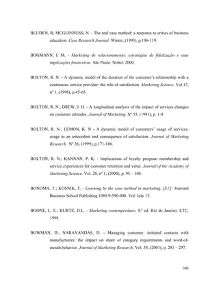 BLUDEN, R; MCGUINNESS, N. - The real case method: a response to critics of business
education. Case Research Journal. Winter, (1993), p.106-119.

BOGMANN, I. M. - Marketing de relacionamento: estratégias de fidelização e suas
implicações financeiras. São Paulo: Nobel, 2000.

BOLTON, R. N. - A dynamic model of the duration of the customer’s relationship with a
continuous service provider: the role of satisfaction. Marketing Science. Vol.17,
nº 1, (1998), p.45-65.

BOLTON, R. N.; DREW, J. H. - A longitudinal analysis of the impact of services changes
on costumer attitudes. Journal of Marketing. Nº 55, (1991), p. 1-9.

BOLTON, R. N.; LEMON, K. N - A dynamic model of customers’ usage of services:
usage as an antecedent and consequence of satisfaction. Journal of Marketing
Research. Nº 36, (1999), p.171-186.

BOLTON, R. N.; KANNAN, P. K. - Implications of loyalty program membership and
service experiences for customer retention and value. Journal of the Academy of
Marketing Science. Vol. 28, nº 1, (2000), p. 95 – 108.

BONOMA, T.; KOSNIK, T. - Learning by the case method in marketing. [S.l.]: Harvard
Business School Publishing.1989.9-590-008. Vol. July 13.

BOONE, L. E.; KURTZ, D.L. - Marketing contemporâneo. 8.ª ed. Rio de Janeiro: LTC,
1998.

BOWMAN, D.; NARAYANDAS, D. - Managing customer, initiated contacts with
manufacturers: the impact on share of category requirements and word-ofmouth behavior. Journal of Marketing Research. Vol. 38, (2001), p. 281 – 297.

166

 