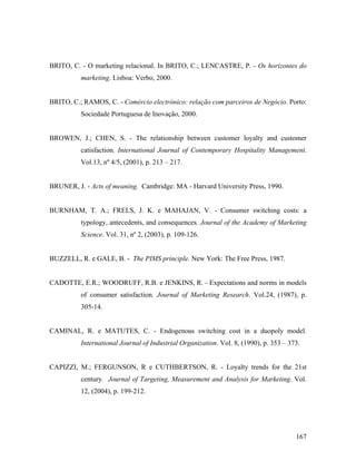 BRITO, C. - O marketing relacional. In BRITO, C.; LENCASTRE, P. - Os horizontes do
marketing. Lisboa: Verbo, 2000.

BRITO, C.; RAMOS, C. - Comércio electrónico: relação com parceiros de Negócio. Porto:
Sociedade Portuguesa de Inovação, 2000.

BROWEN, J.; CHEN, S. - The relationship between customer loyalty and customer
catisfaction. International Journal of Contemporary Hospitality Management.
Vol.13, nº 4/5, (2001), p. 213 – 217.

BRUNER, J. - Acts of meaning. Cambridge: MA - Harvard University Press, 1990.

BURNHAM, T. A.; FRELS, J. K. e MAHAJAN, V. - Consumer switching costs: a
typology, antecedents, and consequences. Journal of the Academy of Marketing
Science. Vol. 31, nº 2, (2003), p. 109-126.

BUZZELL, R. e GALE, B. - The PIMS principle. New York: The Free Press, 1987.

CADOTTE, E.R.; WOODRUFF, R.B. e JENKINS, R. - Expectations and norms in models
of consumer satisfaction. Journal of Marketing Research. Vol.24, (1987), p.
305-14.

CAMINAL, R. e MATUTES, C. - Endogenous switching cost in a duopoly model.
International Journal of Industrial Organization. Vol. 8, (1990), p. 353 – 373.

CAPIZZI, M.; FERGUNSON, R e CUTHBERTSON, R. - Loyalty trends for the 21st
century. Journal of Targeting, Measurement and Analysis for Marketing. Vol.
12, (2004), p. 199-212.

167

 