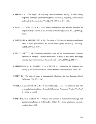 CARUANA, A. - The impact of switching costs on customer loyalty: a study among
corporate customers of mobile telephony. Journal of Targeting, Measurement
and Analysis for Marketing, Vol. 12, nº 3, (2004), p. 256 – 268.

CHANG, T. Z. e WILDT, A. R. - Price, product information, and purchase intention: an
empirical study. Journal of the Academy of Marketing Science. Nº 22, (1994), p.
16-27.

CHAUDHURI, A. e HOLBROOK, M. B. - The chain of effects form brand trust and brand
affect to brand performance: the role of brand loyalty. Journal of Marketing.
Vol.15, (2001), p. 81-94.

CHEN, P. e HITT, L. M. - Measuring switching costs and the determinants of customer
retention in internet – enabled businesses: a study of the online brokerage
industry. Information Systems Research. Vol. 13, nº 3, (2002), p. 255-274.

CHRISTENSEN, C. R.; GARVIN, D. A. e SWEET, A. - Education for judgment: the
artistry of discussion leadership. Boston: Harvard Business School Press, 1991.

COREY, R. - The uses of cases in management education. Harvard Business School
Publishing. Vol. 23, (1996).

COSSE, T. J. ; ASHWORTH, D. N. e WEISENBERGER, T. M. - The effects of team size
in a marketing simulation. Journal of Marketing Theory and Pratice. Vol. 7, nº
3, (1999), p. 98-107.

CRABTREE, B. e MILLER, W. - Primary care research: a multimethod typology and
qualitative road map. In Crabtree, B. e Miller, W. - Doing qualitative research.
London: Sage, 1992.

168

 