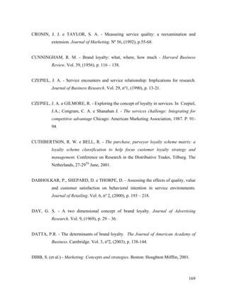 CRONIN, J. J. e TAYLOR, S. A. - Measuring service quality: a reexamination and
extension. Journal of Marketing. Nº 56, (1992), p.55-68.

CUNNINGHAM, R. M. - Brand loyalty: what, where, how much - Harvard Business
Review. Vol. 39, (1956), p. 116 – 138.

CZEPIEL, J. A. - Service encounters and service relationship: Implications for research.
Journal of Business Research. Vol. 29, nº1, (1990), p. 13-21.

CZEPIEL, J. A. e GILMORE, R. - Exploring the concept of loyalty in services. In Czepiel,
J.A.; Congram, C. A. e Shanahan J. - The services challenge: Integrating for
competitive advantage Chicago: American Marketing Association, 1987. P. 9194.

CUTHBERTSON, R. W. e BELL, R. - The purchase, purveyor loyalty scheme matrix: a
loyalty scheme classification to help focus customer loyalty strategy and
management. Conference on Research in the Distributive Trades, Tilburg. The
Netherlands, 27-29Th June, 2001.

DABHOLKAR, P., SHEPARD, D. e THORPE, D. - Assessing the effects of quality, value
and customer satisfaction on behavioral intention in service environments.
Journal of Retailing. Vol. 6, nº 2, (2000), p. 193 – 218.

DAY, G. S. - A two dimensional concept of brand loyalty. Journal of Advertising
Research. Vol. 9, (1969), p. 29 – 36.

DATTA, P.R. - The determinants of brand loyalty. The Journal of American Academy of
Business. Cambridge. Vol. 3, nº2, (2003), p. 138-144.

DIBB, S. (et al.) - Marketing: Concepts and strategies. Boston: Houghton Mifflin, 2001.

169

 
