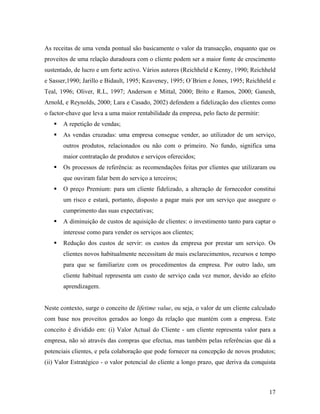 As receitas de uma venda pontual são basicamente o valor da transacção, enquanto que os
proveitos de uma relação duradoura com o cliente podem ser a maior fonte de crescimento
sustentado, de lucro e um forte activo. Vários autores (Reichheld e Kenny, 1990; Reichheld
e Sasser,1990; Jarillo e Bidault, 1995; Keaveney, 1995; O´Brien e Jones, 1995; Reichheld e
Teal, 1996; Oliver, R.L, 1997; Anderson e Mittal, 2000; Brito e Ramos, 2000; Ganesh,
Arnold, e Reynolds, 2000; Lara e Casado, 2002) defendem a fidelização dos clientes como
o factor-chave que leva a uma maior rentabilidade da empresa, pelo facto de permitir:
A repetição de vendas;
As vendas cruzadas: uma empresa consegue vender, ao utilizador de um serviço,
outros produtos, relacionados ou não com o primeiro. No fundo, significa uma
maior contratação de produtos e serviços oferecidos;
Os processos de referência: as recomendações feitas por clientes que utilizaram ou
que ouviram falar bem do serviço a terceiros;
O preço Premium: para um cliente fidelizado, a alteração de fornecedor constitui
um risco e estará, portanto, disposto a pagar mais por um serviço que assegure o
cumprimento das suas expectativas;
A diminuição de custos de aquisição de clientes: o investimento tanto para captar o
interesse como para vender os serviços aos clientes;
Redução dos custos de servir: os custos da empresa por prestar um serviço. Os
clientes novos habitualmente necessitam de mais esclarecimentos, recursos e tempo
para que se familiarize com os procedimentos da empresa. Por outro lado, um
cliente habitual representa um custo de serviço cada vez menor, devido ao efeito
aprendizagem.

Neste contexto, surge o conceito de lifetime value, ou seja, o valor de um cliente calculado
com base nos proveitos gerados ao longo da relação que mantém com a empresa. Este
conceito é dividido em: (i) Valor Actual do Cliente - um cliente representa valor para a
empresa, não só através das compras que efectua, mas também pelas referências que dá a
potenciais clientes, e pela colaboração que pode fornecer na concepção de novos produtos;
(ii) Valor Estratégico - o valor potencial do cliente a longo prazo, que deriva da conquista

17

 