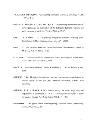 FOURNIER, S. e MICK, D. G. - Rediscovering satisfaction. Journal of Marketing. Vol. 63,
(1999), p. 5-23.

GANESH, J.; ARNOLD, M.J. e REYNOLDS, K.E. - Understanding the customer base of
service providers: an examination of the differences between switchers and
stayers. Journal of Marketing. Vol. 64, (2000), p. 65-87.

GANS, J. S. e KING, S. P. - Regulating endogenous customer switching costs.
Contributions to Theoretical Economics. Vol. 1, nº 1 (2001).

GASKI, J. F. - The theory of power and conflict in channels of distribution. Journal of
Marketing. Vol. 48, (1984), p. 9-29.

GIALDINO, I. - Metodos qualitativos: los problemas teorico metodologicos. Buenos Aires:
Centro Editor de América Latina, 1993.

GRAGG, C. I. - Because wisdom can´t be told. Cambridge, MA: Harvard Business School,
1940.

GREMLER, D. D. - The effect of satisfaction switching costs and interpersonal bonds on
service loyalty. Arizona.:(s.n.),1995. Doctoral dissertation, Arizona State
University .

GREMLER, D. D. e BROWN, S. W. - Service loyalty: its nature, importance and
implications. In Edvardsson, B.; (et al.) - Advancing service quality: a global
perspective. Chicago, New York: ISQA, 1996. P.171 – 181.

GRONROOS, C. - An applied service marketing theory. European Journal of Marketing.
Vol.16, nº 7, (1982), p. 30-41.

171

 