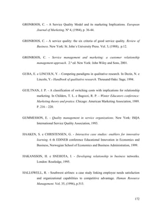 GRONROOS, C. - A Service Quality Model and its marketing Implications. European
Journal of Marketing. Nº 4, (1984), p. 36-44.

GRONROOS, C. - A service quality: the six criteria of good service quality. Review of
Business. New York: St. John´s University Press. Vol. 3, (1988), p.12.

GRONROOS, C. - Service management and marketing: a customer relationship
management approach. 2.ª ed. New York: John Wiley and Sons, 2001.

GUBA, E. e LINCOLN, Y. - Competing paradigms in qualitative research. In Dezin, N. e
Lincoln, Y.- Handbook of qualitative research. Thousand Oaks: Sage, 1994.

GUILTNAN, J. P. - A classification of switching costs with implications for relationship
marketing. In Childers, T. L. e Bagozzi, R. P. - Winter Educators conference:
Marketing theory and pratice. Chicago: American Marketing Association, 1989.
P. 216 – 220.

GUMMESSON, E. - Quality management in service organizations. New York: ISQA
International Service Quality Association, 1993.

HAAKEN, S. e CHRISTENSEN, G. - Interactive case studies: enablers for innovative
learning. 6 th EDINEB conference Educational Innovation in Economics and
Business, Norwegian School of Economics and Business Administration, 1999.

HAKANSSON, H. e SNEHOTA, I. - Developing relationship in business networks.
London: Routledge, 1995.

HALLOWELL, R. - Southwest airlines: a case study linking employee needs satisfaction
and organizational capabilities to competitive advantage. Human Resource
Management. Vol. 35, (1996), p.513.

172

 
