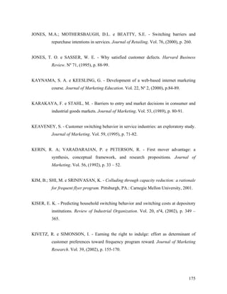 JONES, M.A.; MOTHERSBAUGH, D.L. e BEATTY, S.E. - Switching barriers and
repurchase intentions in services. Journal of Retailing. Vol. 76, (2000), p. 260.

JONES, T. O. e SASSER, W. E. - Why satisfied customer defects. Harvard Business
Review. Nº 71, (1995), p. 88-99.

KAYNAMA, S. A. e KEESLING, G. - Development of a web-based internet marketing
course. Journal of Marketing Education. Vol. 22, Nº 2, (2000), p.84-89.

KARAKAYA, F. e STAHL, M. - Barriers to entry and market decisions in consumer and
industrial goods markets. Journal of Marketing. Vol. 53, (1989), p. 80-91.

KEAVENEY, S. - Customer switching behavior in service industries: an exploratory study.
Journal of Marketing. Vol. 59, (1995), p. 71-82.

KERIN, R. A; VARADARAJAN, P. e PETERSON, R. - First mover advantage: a
synthesis, conceptual framework, and research propositions. Journal of
Marketing. Vol. 56, (1992), p. 33 – 52.

KIM, B.; SHI, M. e SRINIVASAN, K. - Colluding through capacity reduction: a rationale
for frequent flyer program. Pittsburgh, PA.: Carnegie Mellon University, 2001.

KISER, E. K. - Predicting household switching behavior and switching costs at depository
institutions. Review of Industrial Organization. Vol. 20, nº4, (2002), p. 349 –
365.

KIVETZ, R. e SIMONSON, I. - Earning the right to indulge: effort as determinant of
customer preferences toward frequency program reward. Journal of Marketing
Research. Vol. 39, (2002), p. 155-170.

175

 