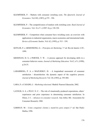 KLEMPERER, P. - Markets with consumer switching costs. The Quarterly Journal of
Economics. Vol.102, (1987), p.375 – 394.

KLEMPERER, P. - The competitiveness of markets with switching costs. Rand Journal of
Economics. Vol. 18, nº 1, (1987- b), p. 138-150.

KLEMPERER, P. - Competition when consumer have swicthing costs: an overview with
applications to industrial organization, macro-economics and international trade.
Review of Economic Studies. Vol. 62, (1995), p. 515 – 539.

KOTLER, P. e ARMSTRONG, G. - Princípios de Marketing. 7.ª ed. Rio de Janeiro: LTC,
1999.

KRISHNAN, H. S. e PORTER, T. W. - A process approach for developing skills in a
consumer behavior course. Journal of Marketing Education. Vol.2, nº1, (1998),
p.24-35.

LABARBERA, P. A. e MAZURSKY, D. - A longitudinal assessment of consumer
satisfaction / dissatisfaction: the dynamic aspect of the cognitive process.
Journal of Marketing Research. Vol. 20, (1983), p. 393-404.

LARA, P. e CASADO, J. - Marketing relacional. Madrid: Pearson Educación, 2002.

LATOUR, S. A. e PEAT, N. C. - The role of situationally produced expectations, others´
experiences and prior experience in determining consumer satisfaction. In
Olson, J. C. - Advances in consumer research. Ann Arbor, MI.: Association for
Consumer Research, 1980.

LEBOEUF, M. - Como conquistar clientes e mantê-los para sempre.1.ª ed. São Paulo:
Harbra, 1996.

176

 
