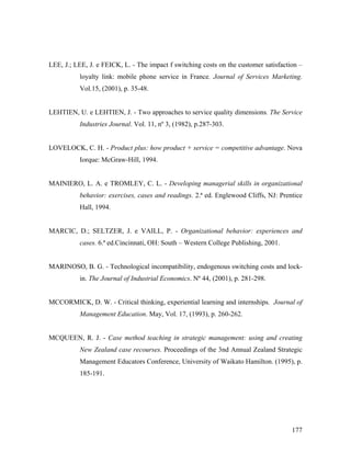 LEE, J.; LEE, J. e FEICK, L. - The impact f switching costs on the customer satisfaction –
loyalty link: mobile phone service in France. Journal of Services Marketing.
Vol.15, (2001), p. 35-48.

LEHTIEN, U. e LEHTIEN, J. - Two approaches to service quality dimensions. The Service
Industries Journal. Vol. 11, nº 3, (1982), p.287-303.

LOVELOCK, C. H. - Product plus: how product + service = competitive advantage. Nova
Iorque: McGraw-Hill, 1994.

MAINIERO, L. A. e TROMLEY, C. L. - Developing managerial skills in organizational
behavior: exercises, cases and readings. 2.ª ed. Englewood Cliffs, NJ: Prentice
Hall, 1994.

MARCIC, D.; SELTZER, J. e VAILL, P. - Organizational behavior: experiences and
cases. 6.ª ed.Cincinnati, OH: South – Western College Publishing, 2001.

MARINOSO, B. G. - Technological incompatibility, endogenous switching costs and lockin. The Journal of Industrial Economics. Nº 44, (2001), p. 281-298.

MCCORMICK, D. W. - Critical thinking, experiential learning and internships. Journal of
Management Education. May, Vol. 17, (1993), p. 260-262.

MCQUEEN, R. J. - Case method teaching in strategic management: using and creating
New Zealand case recourses. Proceedings of the 3nd Annual Zealand Strategic
Management Educators Conference, University of Waikato Hamilton. (1995), p.
185-191.

177

 