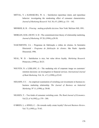 MITTAL, V. e KAMAKURA, W. A. - Satisfaction repurchase intent, and repurchase
behavior: investigating the moderating effect of consumer characteristics.
Journal of Marketing Research. Vol. 38, nº1, (2001), p. 131 – 142.

MONROE, K. B. – Princing: making profitable decision. New York: McGraw Hill, 1991.

MORGAN, R.M e HUNT, S. D - The commitment-trust theory of relationship marketing.
Journal of Marketing. Nº 28, (1994), p.20-38.

NASCIMENTO, J.A. - Programas de fidelização e clubes de clientes. In Seminário
Directorial - Programa de fidelização de clientes. São Paulo: Apostila
Directorial, 1996.

NEAL, W. D. - Satisfaction is nice, but value drives loyalty. Marketing Research.
Primavera, (1999), p. 20-23.

NGUYEN, N. e LEBLANC, G - The mediating role of corporate image on customers´
retention decisions: an investigation in financial services. International Journal
of Bank Marketing. Vol. 16, nº 2, (1998), p.52-65.

NIELSON, C.C. - An empirical examination of switching cost investments in business-tobusiness marketing relationship. The Journal of Business an Industrial
Marketing. Nº 11, (1996), p. 38-60.

NILSSEN, T. - Two kinds of consumer switching costs. The Rand Journal of Economics.
Vol.23, nº 4 (1992), p. 579 – 589.

O´BRIEN, L. e JONES, C. - Do rewards really create loyalty? Harvard Business Review.
Vol. 73, (1995), p. 75-83.

178

 