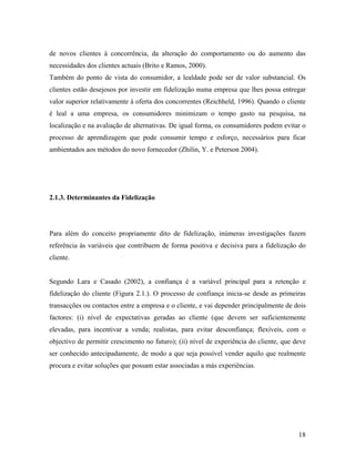 de novos clientes à concorrência, da alteração do comportamento ou do aumento das
necessidades dos clientes actuais (Brito e Ramos, 2000).
Também do ponto de vista do consumidor, a lealdade pode ser de valor substancial. Os
clientes estão desejosos por investir em fidelização numa empresa que lhes possa entregar
valor superior relativamente à oferta dos concorrentes (Reichheld, 1996). Quando o cliente
é leal a uma empresa, os consumidores minimizam o tempo gasto na pesquisa, na
localização e na avaliação de alternativas. De igual forma, os consumidores podem evitar o
processo de aprendizagem que pode consumir tempo e esforço, necessários para ficar
ambientados aos métodos do novo fornecedor (Zhilin, Y. e Peterson 2004).

2.1.3. Determinantes da Fidelização

Para além do conceito propriamente dito de fidelização, inúmeras investigações fazem
referência às variáveis que contribuem de forma positiva e decisiva para a fidelização do
cliente.

Segundo Lara e Casado (2002), a confiança é a variável principal para a retenção e
fidelização do cliente (Figura 2.1.). O processo de confiança inicia-se desde as primeiras
transacções ou contactos entre a empresa e o cliente, e vai depender principalmente de dois
factores: (i) nível de expectativas geradas ao cliente (que devem ser suficientemente
elevadas, para incentivar a venda; realistas, para evitar desconfiança; flexíveis, com o
objectivo de permitir crescimento no futuro); (ii) nível de experiência do cliente, que deve
ser conhecido antecipadamente, de modo a que seja possível vender aquilo que realmente
procura e evitar soluções que possam estar associadas a más experiências.

18

 