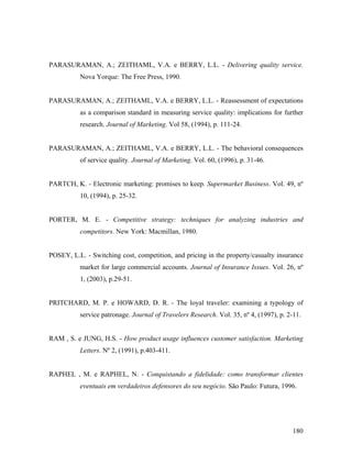 PARASURAMAN, A.; ZEITHAML, V.A. e BERRY, L.L. - Delivering quality service.
Nova Yorque: The Free Press, 1990.

PARASURAMAN, A.; ZEITHAML, V.A. e BERRY, L.L. - Reassessment of expectations
as a comparison standard in measuring service quality: implications for further
research. Journal of Marketing. Vol 58, (1994), p. 111-24.

PARASURAMAN, A.; ZEITHAML, V.A. e BERRY, L.L. - The behavioral consequences
of service quality. Journal of Marketing. Vol. 60, (1996), p. 31-46.

PARTCH, K. - Electronic marketing: promises to keep. Supermarket Business. Vol. 49, nº
10, (1994), p. 25-32.

PORTER, M. E. - Competitive strategy: techniques for analyzing industries and
competitors. New York: Macmillan, 1980.

POSEY, L.L. - Switching cost, competition, and pricing in the property/casualty insurance
market for large commercial accounts. Journal of Insurance Issues. Vol. 26, nº
1, (2003), p.29-51.

PRITCHARD, M. P. e HOWARD, D. R. - The loyal traveler: examining a typology of
service patronage. Journal of Travelers Research. Vol. 35, nº 4, (1997), p. 2-11.

RAM , S. e JUNG, H.S. - How product usage influences customer satisfaction. Marketing
Letters. Nº 2, (1991), p.403-411.

RAPHEL , M. e RAPHEL, N. - Conquistando a fidelidade: como transformar clientes
eventuais em verdadeiros defensores do seu negócio. São Paulo: Futura, 1996.

180

 