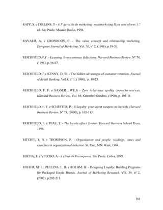 RAPP, S. e COLLINS, T - A 5ª geração do marketing: maximarketing II, os vencedores. 1.ª
ed. São Paulo: Makron Books, 1994.

RAVALD, A. e GRONROOS, C. - The value concept and relationship marketing.
European Journal of Marketing. Vol. 30, nº 2, (1996), p.19-30.

REICHHELD, F.F. - Learning from customer defections. Harvard Business Review. Nº 74,
(1996), p. 56-67.

REICHHELD, F.e KENNY, D. W. - The hidden advantages of customer retention. Journal
of Retail Banking. Vol.4, nº 1, (1990), p. 19-23.

REICHHELD, F. F. e SASSER , WE.Jr - Zero defections: quality comes to services.
Harvard Business Review. Vol. 68, Setembro/Outubro, (1990), p. 105-11.

REICHHELD, F. F. e SCHEFTER, P. - E-loyalty: your secret weapon on the web. Harvard
Business Review. Nº 78, (2000), p. 105-113.

REICHHELD, F. e TEAL, T. - The loyalty effect. Boston: Harvard Business School Press,
1996.

RITCHIE, J. B. r THOMPSON, P. - Organization and people: readings, cases and
exercises in organizational behavior. St. Paul, MN: West, 1984.

ROCHA, T. e VELOSO, A - A Hora da Recompensa. São Paulo: Cobra, 1999.

ROEHM, M. L.; PULLINS, E. B. e ROEHM, H. - Designing Loyalty: Building Programs
for Packaged Goods Brands. Journal of Marketing Research. Vol. 39, nº 2,
(2002), p.202-213.

181

 
