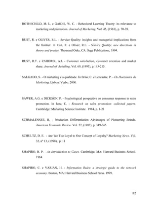 ROTHSCHILD, M. L. e GAIDIS, W. C. - Behavioral Learning Theory: its relevance to
marketing and promotion. Journal of Marketing. Vol. 45, (1981), p. 70-78.

RUST, R. e OLIVER, R.L. - Service Quality: insights and managerial implications from
the frontier. In Rust, R. e Oliver, R.L. - Service Quality: new directions in
theory and pratice. Thousand Oaks, CA: Sage Publications, 1994.

RUST, R.T. e ZAHORIK, A.J. - Customer satisfaction, customer retention and market
share. Journal of Retailing. Vol. 69, (1993), p.193-215.

SALGADO, S. - O marketing e a qualidade. In Brito, C. e Lencastre, P. - Os Horizontes do
Marketing. Lisboa: Verbo. 2000.

SAWER, A.G. e DICKSON, P. - Psychological perspective on consumer response to sales
promotion. In Joez, C. - Research on sales promotion: collected papers.
Cambridge: Marketing Science Institute. 1984, p. 1-21

SCHMALENSEE, R. - Production Differentiation Advantages of Pioneering Brands.
American Economic Review. Vol. 27, (1982), p. 349-365

SCHULTZ, D. E. - Are We Too Loyal to Our Concept of Loyalty? Marketing News. Vol.
32, nº 13, (1998), p. 11

SHAPIRO, B. P. - An Introduction to Cases. Cambridge, MA: Harvard Business School.
1984.

SHAPIRO, C. e VARIAN, H. - Information Rules: a strategic guide to the network
economy. Boston, MA: Harvard Business School Press. 1999.

182

 