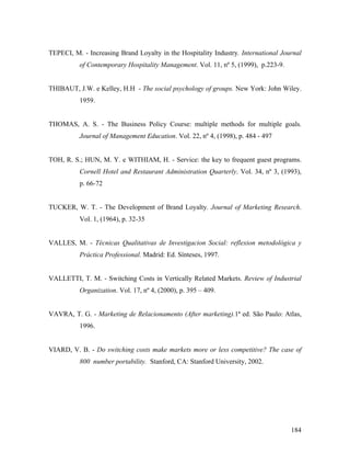 TEPECI, M. - Increasing Brand Loyalty in the Hospitality Industry. International Journal
of Contemporary Hospitality Management. Vol. 11, nº 5, (1999), p.223-9.

THIBAUT, J.W. e Kelley, H.H - The social psychology of groups. New York: John Wiley.
1959.

THOMAS, A. S. - The Business Policy Course: multiple methods for multiple goals.
Journal of Management Education. Vol. 22, nº 4, (1998), p. 484 - 497

TOH, R. S.; HUN, M. Y. e WITHIAM, H. - Service: the key to frequent guest programs.
Cornell Hotel and Restaurant Administration Quarterly. Vol. 34, nº 3, (1993),
p. 66-72

TUCKER, W. T. - The Development of Brand Loyalty. Journal of Marketing Research.
Vol. 1, (1964), p. 32-35

VALLES, M. - Técnicas Qualitativas de Investigacion Social: reflexion metodológica y
Práctica Professional. Madrid: Ed. Sínteses, 1997.

VALLETTI, T. M. - Switching Costs in Vertically Related Markets. Review of Industrial
Organization. Vol. 17, nº 4, (2000), p. 395 – 409.

VAVRA, T. G. - Marketing de Relacionamento (After marketing).1ª ed. São Paulo: Atlas,
1996.

VIARD, V. B. - Do switching costs make markets more or less competitive? The case of
800 number portability. Stanford, CA: Stanford University, 2002.

184

 