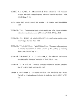 YIJKSEL, A. e YÜKSEL, F. - Measurement of

tourist satisfaction

with restaurant

services: A segment – based approach. Journal of Vacation Marketing. Vol.9,
nº1, (2002), p. 52-68.

YIN, R. - Case Study Research: design and methods. 2.ª ed. London: SAGE Publications,
1994.

ZEITHAML, V. A. - Consumer perceptions of price, quality and value: a mean-end model
and synthesis evidence. Journal of Marketing. Vol. 52, (1988), p. 2-22.

ZEITHAML, V.A.; BERRY, L.L. e PARASURAMAN, A. - Delivering quality service.
Nova Yorque: The Free Press, 1990.

ZEITHAML, V.A.; BERRY, L.L. e PARASURAMAN, A. - The nature and determinants
of customer expectations of service. Journal of the Academy of Marketing
Science. Vol. 21, (1993), p.1-12.

ZEITHAML, V.A.; BERRY, L.L. e PARASURAMAN, A. - The behavioral consequences
of service quality. Journal of Marketing. Nº 60, (1996), p. 31-46.

ZEITHAML, V. e BITNER, M. J. - Services Marketing: integrating customer across the
firm. 2.ª ed. USA: Irwin McGraw-Hill, 2000.

ZHILIN, Y. e PETERSON, R. T. - Customer Perceived Value, Satisfaction, and Loyalty:
The Role of Switching Costs. Psychology & Marketing. Vol 21, (2004), p. 799822.

186

 