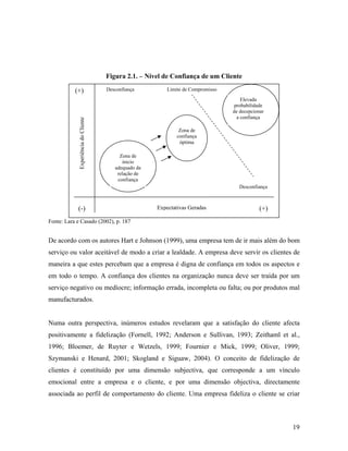Figura 2.1. – Nível de Confiança de um Cliente

Experiência do Cliente

(+)

Desconfiança

Limite de Compromisso
Elevada
probabilidade
de decepcionar
a confiança
Zona de
confiança
óptima

Zona de
inicio
adequado da
relação de
confiança
Desconfiança

(-)

Expectativas Geradas

(+)

Fonte: Lara e Casado (2002), p. 187

De acordo com os autores Hart e Johnson (1999), uma empresa tem de ir mais além do bom
serviço ou valor aceitável de modo a criar a lealdade. A empresa deve servir os clientes de
maneira a que estes percebam que a empresa é digna de confiança em todos os aspectos e
em todo o tempo. A confiança dos clientes na organização nunca deve ser traída por um
serviço negativo ou medíocre; informação errada, incompleta ou falta; ou por produtos mal
manufacturados.

Numa outra perspectiva, inúmeros estudos revelaram que a satisfação do cliente afecta
positivamente a fidelização (Fornell, 1992; Anderson e Sullivan, 1993; Zeithaml et al.,
1996; Bloemer, de Ruyter e Wetzels, 1999; Fournier e Mick, 1999; Oliver, 1999;
Szymanski e Henard, 2001; Skogland e Siguaw, 2004). O conceito de fidelização de
clientes é constituído por uma dimensão subjectiva, que corresponde a um vínculo
emocional entre a empresa e o cliente, e por uma dimensão objectiva, directamente
associada ao perfil de comportamento do cliente. Uma empresa fideliza o cliente se criar

19

 