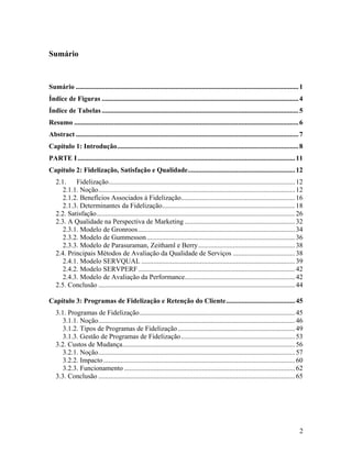 Sumário

Sumário ................................................................................................................................. 1
Índice de Figuras .................................................................................................................. 4
Índice de Tabelas .................................................................................................................. 5
Resumo .................................................................................................................................. 6
Abstract ................................................................................................................................. 7
Capítulo 1: Introdução......................................................................................................... 8
PARTE I .............................................................................................................................. 11
Capítulo 2: Fidelização, Satisfação e Qualidade.............................................................. 12
2.1.
Fidelização............................................................................................................ 12
2.1.1. Noção.................................................................................................................. 12
2.1.2. Benefícios Associados à Fidelização.................................................................. 16
2.1.3. Determinantes da Fidelização............................................................................. 18
2.2. Satisfação................................................................................................................... 26
2.3. A Qualidade na Perspectiva de Marketing ................................................................ 32
2.3.1. Modelo de Gronroos........................................................................................... 34
2.3.2. Modelo de Gummesson ...................................................................................... 36
2.3.3. Modelo de Parasuraman, Zeithaml e Berry ........................................................ 38
2.4. Principais Métodos de Avaliação da Qualidade de Serviços .................................... 38
2.4.1. Modelo SERVQUAL ......................................................................................... 39
2.4.2. Modelo SERVPERF ........................................................................................... 42
2.4.3. Modelo de Avaliação da Performance................................................................ 42
2.5. Conclusão .................................................................................................................. 44
Capítulo 3: Programas de Fidelização e Retenção do Cliente........................................ 45
3.1. Programas de Fidelização.......................................................................................... 45
3.1.1. Noção.................................................................................................................. 46
3.1.2. Tipos de Programas de Fidelização .................................................................... 49
3.1.3. Gestão de Programas de Fidelização .................................................................. 53
3.2. Custos de Mudança.................................................................................................... 56
3.2.1. Noção.................................................................................................................. 57
3.2.2. Impacto ............................................................................................................... 60
3.2.3. Funcionamento ................................................................................................... 62
3.3. Conclusão .................................................................................................................. 65

2

 