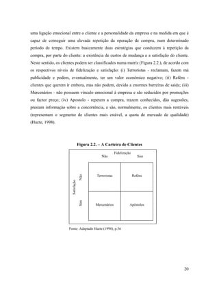 uma ligação emocional entre o cliente e a personalidade da empresa e na medida em que é
capaz de conseguir uma elevada repetição da operação de compra, num determinado
período de tempo. Existem basicamente duas estratégias que conduzem à repetição da
compra, por parte do cliente: a existência de custos de mudança e a satisfação do cliente.
Neste sentido, os clientes podem ser classificados numa matriz (Figura 2.2.), de acordo com
os respectivos níveis de fidelização e satisfação: (i) Terroristas - reclamam, fazem má
publicidade e podem, eventualmente, ter um valor económico negativo; (ii) Reféns clientes que querem ir embora, mas não podem, devido a enormes barreiras de saída; (iii)
Mercenários - não possuem vínculo emocional à empresa e são seduzidos por promoções
ou factor preço; (iv) Apostolo - repetem a compra, trazem conhecidos, dão sugestões,
prestam informação sobre a concorrência, e são, normalmente, os clientes mais rentáveis
(representam o segmento de clientes mais estável, a quota de mercado de qualidade)
(Huete, 1998).

Figura 2.2. – A Carteira de Clientes

Não
Sim

Satisfação

Não

Fidelização

Sim

Terroristas

Reféns

Mercenários

Apóstolos

Fonte: Adaptado Huete (1998), p.56

20

 
