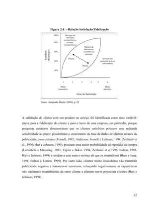 Figura 2.4. – Relação Satisfação/Fidelização
Serviços em
mercados
monopolísticos
ou semimonopolísticos

100%

Lealdade
(Retenção)

80%

Número de
alternativas
existentes no
mercado

60%

Serviços em
mercados de livre
concorrência

Poucas
40%
Muitas
20%

1

2

3

4

Muito
Insatisfeito

5

6
Muito
Satisfeito

Grau de Satisfação
Fonte: Adaptado Huete (1998), p. 62

A satisfação do cliente com um produto ou serviço foi identificada como uma variávelchave para a fidelização do cliente e para o lucro de uma empresa, em particular, porque
pesquisas anteriores demonstraram que os clientes satisfeitos possuem uma reduzida
sensibilidade ao preço; possibilitam o crescimento da base de dados de clientes através da
publicidade passa palavra (Fornell, 1992; Anderson, Fornell e Lehman, 1994; Zeithaml et
al., 1996; Hart e Johnson, 1999); possuem uma maior probabilidade de repetição da compra
(LaBarbera e Mazursky, 1983; Taylor e Baker, 1994; Zeithaml et al.1996; Bolton, 1998;
Hart e Johnson, 1999) e tendem a usar mais o serviço do que os insatisfeitos (Ram e Jung,
1991; Bolton e Lemon, 1999). Por outro lado, clientes muito insatisfeitos vão transmitir
publicidade negativa e tornarem-se terroristas, reforçando negativamente as experiências
não totalmente insatisfatórias de outro cliente e afastam novos potenciais clientes (Hart e
Johnson, 1999).

22

 