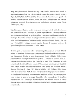 Berry, 1985; Parasuraman, Zeithaml e Berry, 1988), como a dimensão mais saliente na
determinação da satisfação total e da repetição da compra dos serviços (Ganesh, Arnold e
Reynolds, 2000; Yijksel e Yüksel, 2002). A importância do factor humano é apoiada pela
literatura do marketing de serviços, a qual, ao notar a intangibilidade dos serviços,
antecipou a progressão do serviço como uma predominante interacção pessoal (Berry,
1983; Czepiel, 1990).

A qualidade percebida, como um dos antecedentes mais importante da satisfação, é também
uma variável crucial para a fidelização do cliente. Segundo Kotler e Armstrong (1999), um
bom programa de qualidade de serviços/produtos é um factor crucial para a conquista da
fidelização dos clientes. Diversas investigações apontam para a evidência de que dois dos
meios mais eficazes para gerar lealdade do cliente são deliciar o cliente (Oliver, 1999; Lee,
Lee e Feick, 2001) e entregar um valor superior, derivado de excelentes serviços e da
qualidade dos produtos (Parasuraman e Grewal, 2000).

De forma geral, há um consenso sobre o facto de o significado de valor ser muito difícil de
definir. No marketing, o significado de valor é bastante semelhante à noção de qualidade, a
qual é tipicamente definida na óptica do consumidor (Ismail e Khatibi, 2004). O valor
percebido tem a sua origem na teoria da equidade. O conceito de equidade refere-se à
avaliação do consumidor sobre o que considera ser justo, certo e merecido do custo
percepcionado da oferta (Bolton e Lemon, 1999). Assim, o conceito de valor é definido
como o rácio do total dos benefícios recebidos sobre o total dos sacrifícios (Sawer e
Dickson 1984; Buzzell e Gale 1987; Oliver e DeSarbo, 1988; Zeithaml, 1988; Monroe
1991; Zhilin e Peterson, 2004). O custo percepcionado inclui pagamentos monetários e
sacrifícios não-monetários que são impostos ao consumidor durante o processo de compra,
como o stress, o tempo e a energia dispendidos pelos consumidores. Os benefícios
percepcionados são a combinação do apoio técnico, dos atributos físicos e do serviço
disponíveis em relação ao produto, bem como o preço e outros indicadores da qualidade
percepcionada.

24

 