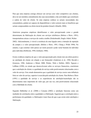 Para que uma empresa consiga oferecer um serviço com valor competitivo aos clientes,
deve ter um metódico entendimento das suas necessidades e das actividades que constituem
a cadeia de valor do cliente. Se uma empresa conhece as actuais necessidades dos
consumidores, podem ser capazes de disponibilizar o valor correcto mais os benefícios que
seriam compreendidos na oferta inicial do produto (Ismail e Khatibi, 2004).

Anteriores pesquisas empíricas identificaram o valor percepcionado como o grande
determinante da fidelização do cliente nos serviços telefónicos (Bolton e Drew, 1991),
transportadoras aéreas e serviços de venda a retalho (Sirdeshmukh, Singh e Sabol, Walter
2002). Adicionalmente, é visível a existência de uma ligação entre a intenção de repetição
da compra e o valor percepcionado. (Bolton e Drew, 1991; Chang e Wildt 1994). No
entanto, o que constitui valor parece ser muito pessoal e pode variar bastante de indivíduo
para indivíduo (Holbrook, 1994; Zeithaml, 1988).

Existe evidência empírica de que o valor percepcionado pelo cliente tem um efeito positivo
na satisfação do cliente em relação a um fornecedor (Anderson et al., 1994; Ravald e
Gronroos, 1996; Anderson e Mittal, 2000; Walter, Thilo e Helfert, 2002). Nguyen e
LeBlanc (1998), no estudo que desenvolveram sobre os serviços financeiros, concluíram
que a satisfação do cliente e a qualidade do serviço estão positivamente relacionadas com o
valor do serviço. Este estudo demonstrou que a qualidade do serviço exerce uma influência
forte no valor do serviço, superior à exercida pela satisfação do cliente. Para Bolton e Drew
(1991) a qualidade do serviço e as experiências de satisfação/insatisfação são os
determinantes mais importante do valor que, por sua vez, está positivamente relacionado
com a fidelidade do cliente.

Segundo Dabholkar et al. (2000) e Caruana (2002) a satisfação funciona como um
mediador de correlações entre a qualidade e a fidelização. Sugerem que a correlação entre a
performance de qualidade e a fidelização é mais fraca do que a que existe entre satisfação e
fidelização.

25

 