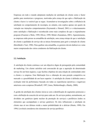 Empresas em todo o mundo adoptaram medições de satisfação do cliente como o factor
padrão para monitorizar o progresso, motivadas pela crença de que após a fidelização do
cliente o lucro é a variável que se segue. Acumulam-se investigações sobre a influência da
satisfação no comportamento de recompra, no entanto, esta explica apenas um quarto da
variação nas intenções comportamentais (Szymanski e Henard, 2001) e o relacionamento
entre satisfação e fidelização é reconhecido como mais complexo do que o originalmente
proposto (Fournier e Mick, 1999; Oliver, 1999; Mittal e Kamakura, 2001). Aparentemente,
as empresas estão presas na armadilha da satisfação, uma crença míope de que a satisfação
do cliente e qualidade do serviço são as únicas ferramentas para gerir a retenção do cliente
(Reichheld e Teal, 1996). Para quebrar esta armadilha, os gestores devem dedicar-se a uma
maior compreensão dos vários condutores da fidelização do cliente.

2.2. Satisfação

A satisfação do cliente continua a ser um objectivo digno de perseguição pela comunidade
de marketing. Um cliente satisfeito está convencido de que a aquisição de determinado
serviço foi um bom negócio, o que facilita a hipótese de uma relação de continuidade entre
o cliente e a empresa. Esta fidelização leva a obtenção de uma posição competitiva no
mercado e a possibilidade de um lucro superior. A satisfação do cliente é definida como a
avaliação total da performance baseada em todas as experiências (positivas e negativas)
anteriores com a empresa (Woodruff, 1997; Jones, Mothersbaugh, e Beatty, 2000).

A gestão da satisfação dos clientes inicia-se com a identificação de segmentos potenciais e
com a definição do conceito de serviço para cada um. Os serviços podem, normalmente, ser
divididos em genéricos (parte nuclear da prestação do serviço) e periféricos (todos os
elementos que acompanham o serviço genérico). Os dois influenciam a satisfação do
cliente mas só nos últimos reside a maior probabilidade de o deliciar (Huete, 1998). Em
1994, Lovelock considerou oito elementos do serviço periférico:

26

 