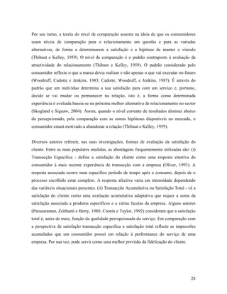 Por seu turno, a teoria do nível de comparação assenta na ideia de que os consumidores
usam níveis de comparação para o relacionamento em questão e para as variadas
alternativas, de forma a determinarem a satisfação e a hipótese de manter o vínculo
(Thibaut e Kelley, 1959). O nível de comparação é o padrão contraposto à avaliação da
atractividade do relacionamento (Thibaut e Kelley, 1959). O padrão considerado pelo
consumidor reflecte o que a marca devia realizar e não apenas o que vai executar no futuro
(Woodruff, Cadotte e Jenkins, 1983; Cadotte, Woodruff, e Jenkins, 1987). É através do
padrão que um indivíduo determina a sua satisfação para com um serviço e, portanto,
decide se vai mudar ou permanecer na relação, isto é, a forma como determinada
experiência é avaliada baseia-se na próxima melhor alternativa de relacionamento no sector
(Skogland e Siguaw, 2004). Assim, quando o nível corrente de resultados diminui abaixo
do percepcionado, pela comparação com as outras hipóteses disponíveis no mercado, o
consumidor estará motivado a abandonar a relação (Thibaut e Kelley, 1959).

Diversos autores referem, nas suas investigações, formas de avaliação da satisfação do
cliente. Entre as mais populares medidas, as abordagens frequentemente utilizadas são: (i)
Transacção Específica - define a satisfação do cliente como uma resposta emotiva do
consumidor à mais recente experiência de transacção com a empresa (Oliver, 1993). A
resposta associada ocorre num específico período de tempo após o consumo, depois de o
processo escolhido estar completo. A resposta afectiva varia em intensidade dependendo
das variáveis situacionais presentes. (ii) Transacção Acumulativa ou Satisfação Total - vê a
satisfação do cliente como uma avaliação acumulativa adaptativa que requer a soma da
satisfação associada a produtos específicos e a várias facetas da empresa. Alguns autores
(Parasuraman, Zeithaml e Berry, 1988; Cronin e Taylor, 1992) consideram que a satisfação
total é, antes de mais, função da qualidade percepcionada do serviço. Em comparação com
a perspectiva de satisfação transacção específica a satisfação total reflecte as impressões
acumuladas que um consumidor possui em relação à performance do serviço de uma
empresa. Por sua vez, pode servir como uma melhor previsão da fidelização do cliente.

28

 