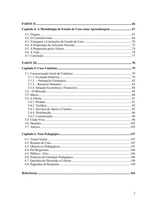PARTE II ............................................................................................................................ 66
Capítulo 4: A Metodologia de Estudo de Caso como Aprendizagem ............................ 67
4.1. Origem ....................................................................................................................... 67
4.2. O Construtivismo....................................................................................................... 68
4.3. Vantagens e Limitações do Estudo de Caso.............................................................. 70
4.4. A Preparação da Aula pelo Docente.......................................................................... 72
4.5. A Preparação pelos Alunos........................................................................................ 74
4.6. A Aula........................................................................................................................ 74
4.7. Conclusão .................................................................................................................. 77
PARTE III ........................................................................................................................... 78
Capítulo 5: Caso Vodafone ................................................................................................ 79
5.1. Caracterização Geral da Vodafone ............................................................................ 79
5.1.1. Evolução Histórica ............................................................................................. 79
5.1.2. – Orientação Estratégica..................................................................................... 82
5.1.3. - Recursos Humanos........................................................................................... 83
5.1.4. Situação Económica e Financeira....................................................................... 84
5.2. - O Mercado............................................................................................................... 85
5.3. Marca ......................................................................................................................... 88
5.4. A Oferta ..................................................................................................................... 91
5.4.1. Produto ............................................................................................................... 91
5.4.2. Tarifário .............................................................................................................. 92
5.4.3. Serviços de Apoio a Clientes.............................................................................. 95
5.4.4. Distribuição ........................................................................................................ 96
5.4.5. Comunicação ...................................................................................................... 96
5.5. Clube Viva................................................................................................................. 98
5.6. Desafios ................................................................................................................... 102
5.7. Anexos ..................................................................................................................... 103
Capítulo 6: Nota Pedagógica ........................................................................................... 147
6.1. Tema Central ........................................................................................................... 147
6.2. Resumo do Caso ...................................................................................................... 147
6.3. Objectivos Pedagógicos........................................................................................... 147
6.4. Pré-Requisitos.......................................................................................................... 148
6.5. Público - Alvo.......................................................................................................... 148
6.6. Proposta de Estratégia Pedagógica .......................................................................... 148
6.7. Questões de Discussão a Colocar ............................................................................ 150
6.8. Sugestões de Respostas ........................................................................................... 150
Referências ........................................................................................................................ 164

3

 