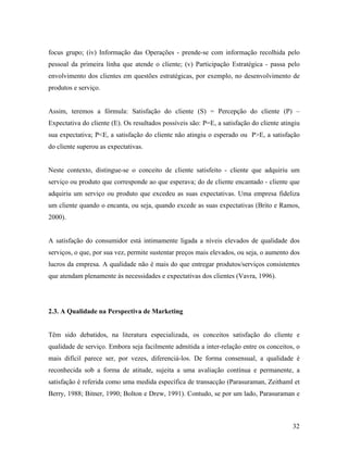 focus grupo; (iv) Informação das Operações - prende-se com informação recolhida pelo
pessoal da primeira linha que atende o cliente; (v) Participação Estratégica - passa pelo
envolvimento dos clientes em questões estratégicas, por exemplo, no desenvolvimento de
produtos e serviço.

Assim, teremos a fórmula: Satisfação do cliente (S) = Percepção do cliente (P) –
Expectativa do cliente (E). Os resultados possíveis são: P=E, a satisfação do cliente atingiu
sua expectativa; P<E, a satisfação do cliente não atingiu o esperado ou P>E, a satisfação
do cliente superou as expectativas.

Neste contexto, distingue-se o conceito de cliente satisfeito - cliente que adquiriu um
serviço ou produto que corresponde ao que esperava; do de cliente encantado - cliente que
adquiriu um serviço ou produto que excedeu as suas expectativas. Uma empresa fideliza
um cliente quando o encanta, ou seja, quando excede as suas expectativas (Brito e Ramos,
2000).

A satisfação do consumidor está intimamente ligada a níveis elevados de qualidade dos
serviços, o que, por sua vez, permite sustentar preços mais elevados, ou seja, o aumento dos
lucros da empresa. A qualidade não é mais do que entregar produtos/serviços consistentes
que atendam plenamente às necessidades e expectativas dos clientes (Vavra, 1996).

2.3. A Qualidade na Perspectiva de Marketing

Têm sido debatidos, na literatura especializada, os conceitos satisfação do cliente e
qualidade de serviço. Embora seja facilmente admitida a inter-relação entre os conceitos, o
mais difícil parece ser, por vezes, diferenciá-los. De forma consensual, a qualidade é
reconhecida sob a forma de atitude, sujeita a uma avaliação contínua e permanente, a
satisfação é referida como uma medida específica de transacção (Parasuraman, Zeithaml et
Berry, 1988; Bitner, 1990; Bolton e Drew, 1991). Contudo, se por um lado, Parasuraman e

32

 