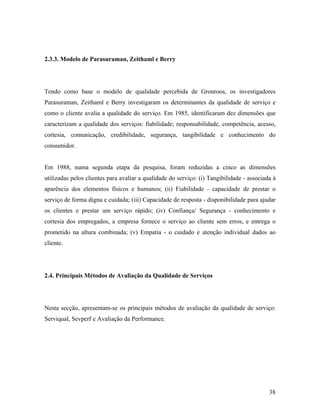 2.3.3. Modelo de Parasuraman, Zeithaml e Berry

Tendo como base o modelo de qualidade percebida de Gronroos, os investigadores
Parasuraman, Zeithaml e Berry investigaram os determinantes da qualidade de serviço e
como o cliente avalia a qualidade do serviço. Em 1985, identificaram dez dimensões que
caracterizam a qualidade dos serviços: fiabilidade; responsabilidade, competência, acesso,
cortesia, comunicação, credibilidade, segurança, tangibilidade e conhecimento do
consumidor.

Em 1988, numa segunda etapa da pesquisa, foram reduzidas a cinco as dimensões
utilizadas pelos clientes para avaliar a qualidade do serviço: (i) Tangibilidade - associada à
aparência dos elementos físicos e humanos; (ii) Fiabilidade - capacidade de prestar o
serviço de forma digna e cuidada; (iii) Capacidade de resposta - disponibilidade para ajudar
os clientes e prestar um serviço rápido; (iv) Confiança/ Segurança - conhecimento e
cortesia dos empregados, a empresa fornece o serviço ao cliente sem erros, e entrega o
prometido na altura combinada; (v) Empatia - o cuidado e atenção individual dados ao
cliente.

2.4. Principais Métodos de Avaliação da Qualidade de Serviços

Nesta secção, apresentam-se os principais métodos de avaliação da qualidade de serviço:
Serviqual, Sevperf e Avaliação da Performance.

38

 