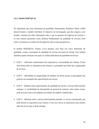 2.4.1. Modelo SERVQUAL

No seguimento das cinco dimensões da qualidade, Parasuraman, Zeithaml e Berry (1988)
desenvolveram o modelo ServQual. O objectivo da investigação, que deu origem a este
modelo, consistia em obter informação sobre o que os gerentes de empresas de serviços e
os seus clientes percebiam como atributos fundamentais da qualidade de serviços, bem
como a existência e as razões de divergências entre as duas perspectivas.

O modelo SERVQUAL (Figura 2.14.) permite, com base nas cinco dimensões de
qualidade, avaliar a percepção de qualidade de serviço por parte do cliente. Este modelo
identifica quatro situações nas quais se verifica deficiência de qualidade de serviço:

GAP 1 – deficiente conhecimento das expectativas e necessidades dos clientes. Existe
uma lacuna entre as expectativas dos clientes e a percepção que delas faz a organização
de serviços.

GAP 2 – dificuldade ou incapacidade em traduzir, de forma exacta, as percepções dos
gestores na concepção das especificações do serviço.

GAP 3 – distância entre especificações de qualidade de serviço e serviço efectivamente
entregue. A variabilidade do desempenho do pessoal de contacto, entre outras causas,
pode provocar uma certa antipatia em relação aos padrões estabelecidos.

GAP 4 – diferença entre o serviço efectivamente prestado e o serviço comunicado, que
pode afectar as expectativas dos clientes. É um risco elevar as expectativas dos clientes
além do serviço que se pode entregar.

39

 