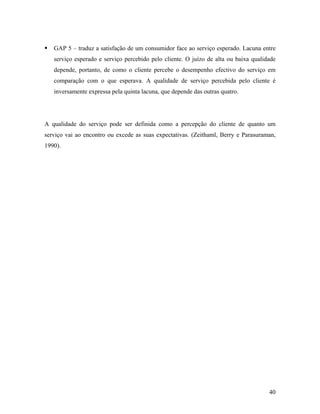 GAP 5 – traduz a satisfação de um consumidor face ao serviço esperado. Lacuna entre
serviço esperado e serviço percebido pelo cliente. O juízo de alta ou baixa qualidade
depende, portanto, de como o cliente percebe o desempenho efectivo do serviço em
comparação com o que esperava. A qualidade de serviço percebida pelo cliente é
inversamente expressa pela quinta lacuna, que depende das outras quatro.

A qualidade do serviço pode ser definida como a percepção do cliente de quanto um
serviço vai ao encontro ou excede as suas expectativas. (Zeithaml, Berry e Parasuraman,
1990).

40

 
