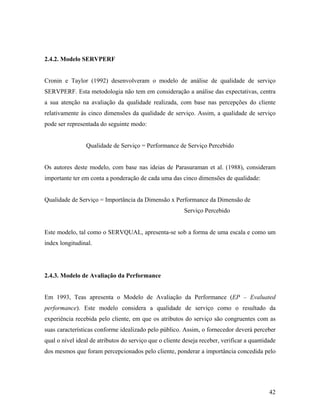 2.4.2. Modelo SERVPERF

Cronin e Taylor (1992) desenvolveram o modelo de análise de qualidade de serviço
SERVPERF. Esta metodologia não tem em consideração a análise das expectativas, centra
a sua atenção na avaliação da qualidade realizada, com base nas percepções do cliente
relativamente às cinco dimensões da qualidade de serviço. Assim, a qualidade de serviço
pode ser representada do seguinte modo:

Qualidade de Serviço = Performance de Serviço Percebido

Os autores deste modelo, com base nas ideias de Parasuraman et al. (1988), consideram
importante ter em conta a ponderação de cada uma das cinco dimensões de qualidade:

Qualidade de Serviço = Importância da Dimensão x Performance da Dimensão de
Serviço Percebido

Este modelo, tal como o SERVQUAL, apresenta-se sob a forma de uma escala e como um
índex longitudinal.

2.4.3. Modelo de Avaliação da Performance

Em 1993, Teas apresenta o Modelo de Avaliação da Performance (EP – Evaluated
performance). Este modelo considera a qualidade de serviço como o resultado da
experiência recebida pelo cliente, em que os atributos do serviço são congruentes com as
suas características conforme idealizado pelo público. Assim, o fornecedor deverá perceber
qual o nível ideal de atributos do serviço que o cliente deseja receber, verificar a quantidade
dos mesmos que foram percepcionados pelo cliente, ponderar a importância concedida pelo

42

 