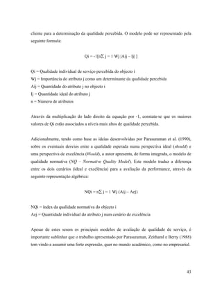 cliente para a determinação da qualidade percebida. O modelo pode ser representado pela
seguinte formula:

Qi = -1[n∑ j = 1 Wj |Aij – Ij| ]

Qi = Qualidade individual de serviço percebida do objecto i
Wj = Importância do atributo j como um determinante da qualidade percebida
Aij = Quantidade do atributo j no objecto i
Ij = Quantidade ideal do atributo j
n = Número de atributos

Através da multiplicação do lado direito da equação por -1, constata-se que os maiores
valores de Qi estão associados a níveis mais altos de qualidade percebida.

Adicionalmente, tendo como base as ideias desenvolvidas por Parasuraman et al. (1990),
sobre os eventuais desvios entre a qualidade esperada numa perspectiva ideal (should) e
uma perspectiva de excelência (Would), o autor apresenta, de forma integrada, o modelo de
qualidade normativa (NQ – Normative Quality Model). Este modelo traduz a diferença
entre os dois cenários (ideal e excelência) para a avaliação da performance, através da
seguinte representação algébrica:

NQi = n∑ j = 1 Wj (Aij – Aej)

NQi = índex da qualidade normativa do objecto i
Aej = Quantidade individual do atributo j num cenário de excelência

Apesar de estes serem os principais modelos de avaliação de qualidade de serviço, é
importante sublinhar que o trabalho apresentado por Parasuraman, Zeithaml e Berry (1988)
tem vindo a assumir uma forte expressão, quer no mundo académico, como no empresarial.

43

 
