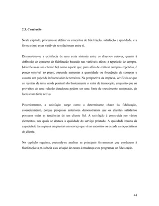 2.5. Conclusão

Neste capítulo, procurou-se definir os conceitos de fidelização, satisfação e qualidade, e a
forma como estas variáveis se relacionam entre si.

Demonstrou-se a existência de uma certa sintonia entre os diversos autores, quanto à
definição do conceito de fidelização baseado nas variáveis afecto e repetição de compra.
Identificou-se um cliente fiel como aquele que, para além de realizar compras repetidas, é
pouco sensível ao preço, pretende aumentar a quantidade ou frequência de compras e
assume um papel de influenciador de terceiros. Na perspectiva da empresa, verificou-se que
as receitas de uma venda pontual são basicamente o valor de transacção, enquanto que os
proveitos de uma relação duradoura podem ser uma fonte de crescimento sustentado, de
lucro e um forte activo.

Posteriormente, a satisfação surge como a determinante chave da fidelização,
essencialmente, porque pesquisas anteriores demonstraram que os clientes satisfeitos
possuem todas as tendências de um cliente fiel. A satisfação é construída por vários
elementos, dos quais se destaca a qualidade do serviço prestado. A qualidade resulta da
capacidade da empresa em prestar um serviço que vá ao encontro ou exceda as expectativas
do cliente.

No capítulo seguinte, pretende-se analisar as principais ferramentas que conduzem à
fidelização: a existência e/ou criação de custos à mudança e os programas de fidelização.

44

 