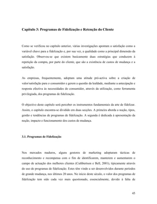 Capítulo 3: Programas de Fidelização e Retenção do Cliente

Como se verificou no capítulo anterior, várias investigações apontam a satisfação como a
variável chave para a fidelização e, por sua vez, a qualidade como a principal dimensão da
satisfação. Observou-se que existem basicamente duas estratégias que conduzem à
repetição da compra, por parte do cliente, que são a existência de custos de mudança e a
satisfação.

As empresas, frequentemente, adoptam uma atitude pró-activa sobre a criação de
valor/satisfação para o consumidor e gerem a questão da lealdade, mediante a antecipação e
resposta efectiva às necessidades do consumidor, através da utilização, como ferramenta
privilegiada, dos programas de fidelização.

O objectivo deste capítulo será perceber os instrumentos fundamentais da arte de fidelizar.
Assim, o capítulo encontra-se dividido em duas secções. A primeira aborda a noção, tipos,
gestão e tendências de programas de fidelização. A segunda é dedicada à apresentação da
noção, impacto e funcionamento dos custos de mudança.

3.1. Programas de Fidelização

Nos mercados maduros, alguns gestores de marketing adoptaram tácticas de
reconhecimento e recompensa com o fim de identificarem, manterem e aumentarem o
campo de actuação dos melhores clientes (Cuthbertson e Bell, 2001), tipicamente através
do uso de programas de fidelização. Estes têm vindo a ser desenvolvidos durante períodos
de grande mudança, nos últimos 20 anos. No início deste século, o valor dos programas de
fidelização tem sido cada vez mais questionado, essencialmente, devido à falta de

45

 