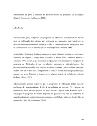 entendimento do papel e natureza do desenvolvimento de programas de fidelização
(Capizzi, Fergunson e Cuthbertson, 2004).

3.1.1. Noção

De uma forma geral, o objectivo dos programas de fidelização é estabelecer um elevado
nível de fidelização dos clientes que pertencem aos segmentos mais lucrativos, ao
proporcionarem um aumento da satisfação e valor e, consequentemente, tornarem-se parte
da cadeia de valor e/ou de diferenciação do produto (Bolton e Kannan, 2000).

A satisfação e fidelização do cliente traduzem-se numa influência positiva na performance
financeira da empresa, a longo prazo (Reichheld e Sasser, 1990; Anderson, Fornell e
Lehmann, 1994). Assim, o que é desejável e expectável, com uma execução apropriada do
programa de fidelização, é que os clientes aumentem a utilização/compra dos
produtos/serviços oferecidos pela empresa; acelerem o ciclo de vida da lealdade (encorajar
clientes com um ou dois anos a comportarem-se como os clientes mais antigos e rentáveis);
paguem um preço Premium e tragam novos clientes através de referências positivas
(O´Brien e Jones, 1995).

Adicionalmente, comum sugerir-se que os programas de fidelização podem resolver
problemas de superabundância devido à sazonalidade da procura. Por exemplo, as
companhias aéreas viveram guerras de preço durante a época baixa. Contudo, após a
introdução do programa de cliente frequente, foi possível lidar com os problemas de
superabundância, ao proporcionarem recompensas como bilhetes grátis aos clientes fiéis na
época baixa (Kim, Shi e Srinivasan, 2001).

46

 