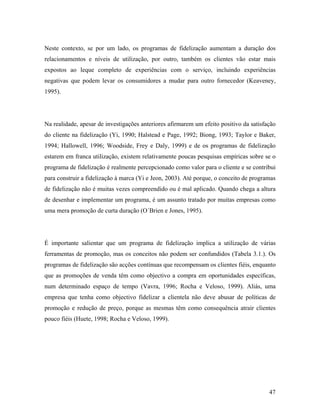 Neste contexto, se por um lado, os programas de fidelização aumentam a duração dos
relacionamentos e níveis de utilização, por outro, também os clientes vão estar mais
expostos ao leque completo de experiências com o serviço, incluindo experiências
negativas que podem levar os consumidores a mudar para outro fornecedor (Keaveney,
1995).

Na realidade, apesar de investigações anteriores afirmarem um efeito positivo da satisfação
do cliente na fidelização (Yi, 1990; Halstead e Page, 1992; Biong, 1993; Taylor e Baker,
1994; Hallowell, 1996; Woodside, Frey e Daly, 1999) e de os programas de fidelização
estarem em franca utilização, existem relativamente poucas pesquisas empíricas sobre se o
programa de fidelização é realmente percepcionado como valor para o cliente e se contribui
para construir a fidelização à marca (Yi e Jeon, 2003). Até porque, o conceito de programas
de fidelização não é muitas vezes compreendido ou é mal aplicado. Quando chega a altura
de desenhar e implementar um programa, é um assunto tratado por muitas empresas como
uma mera promoção de curta duração (O´Brien e Jones, 1995).

É importante salientar que um programa de fidelização implica a utilização de várias
ferramentas de promoção, mas os conceitos não podem ser confundidos (Tabela 3.1.). Os
programas de fidelização são acções contínuas que recompensam os clientes fiéis, enquanto
que as promoções de venda têm como objectivo a compra em oportunidades específicas,
num determinado espaço de tempo (Vavra, 1996; Rocha e Veloso, 1999). Aliás, uma
empresa que tenha como objectivo fidelizar a clientela não deve abusar de políticas de
promoção e redução de preço, porque as mesmas têm como consequência atrair clientes
pouco fiéis (Huete, 1998; Rocha e Veloso, 1999).

47

 